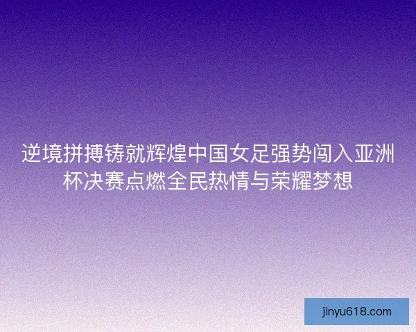 逆境拼搏铸就辉煌中国女足强势闯入亚洲杯决赛点燃全民热情与荣耀梦想
