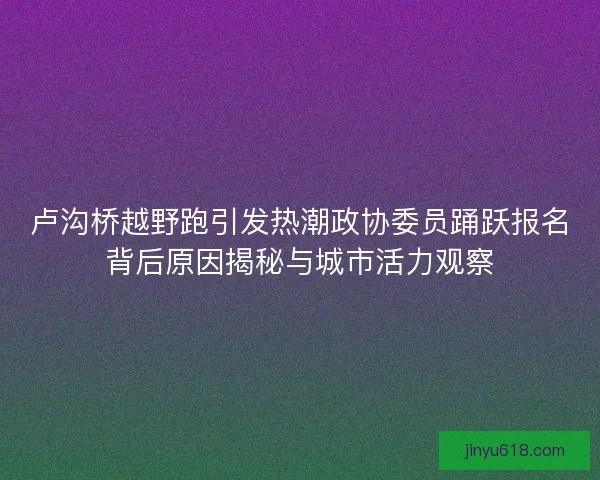 卢沟桥越野跑引发热潮政协委员踊跃报名背后原因揭秘与城市活力观察