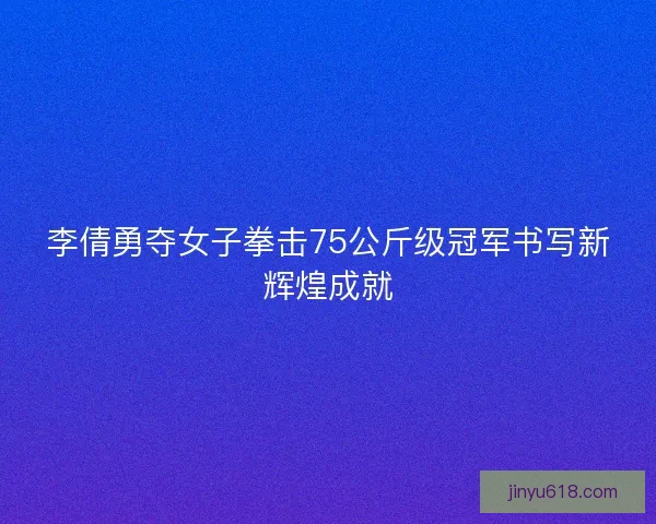 李倩勇夺女子拳击75公斤级冠军书写新辉煌成就